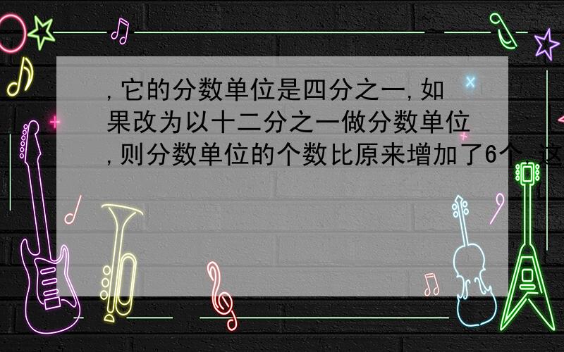 ,它的分数单位是四分之一,如果改为以十二分之一做分数单位,则分数单位的个数比原来增加了6个,这个分数