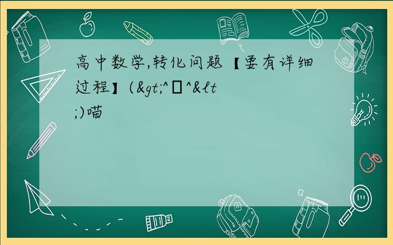 高中数学,转化问题【要有详细过程】(>^ω^<)喵