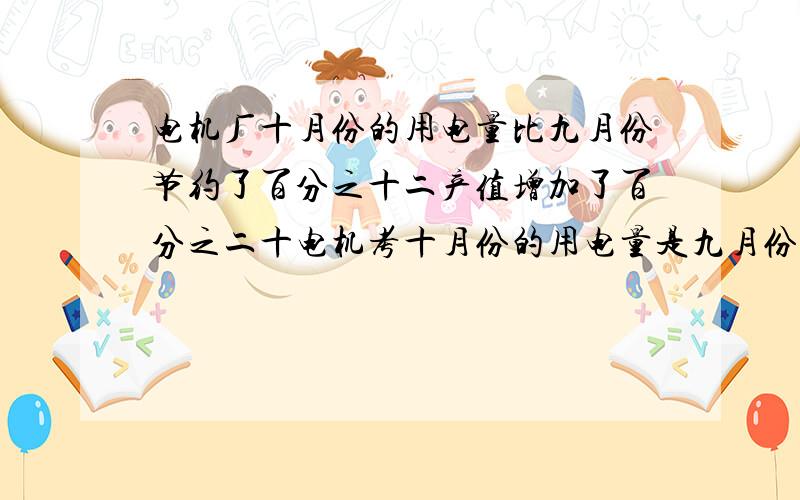 电机厂十月份的用电量比九月份节约了百分之十二产值增加了百分之二十电机考十月份的用电量是九月份的百分之多少十月份的产值是九