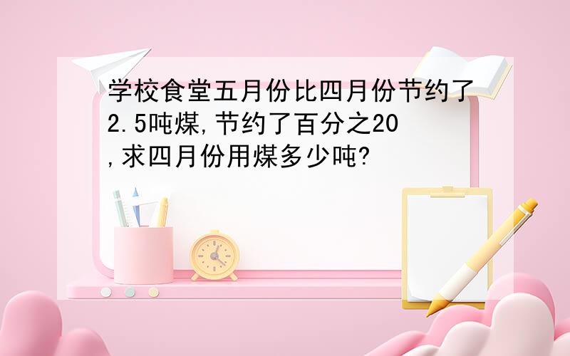 学校食堂五月份比四月份节约了2.5吨煤,节约了百分之20,求四月份用煤多少吨?