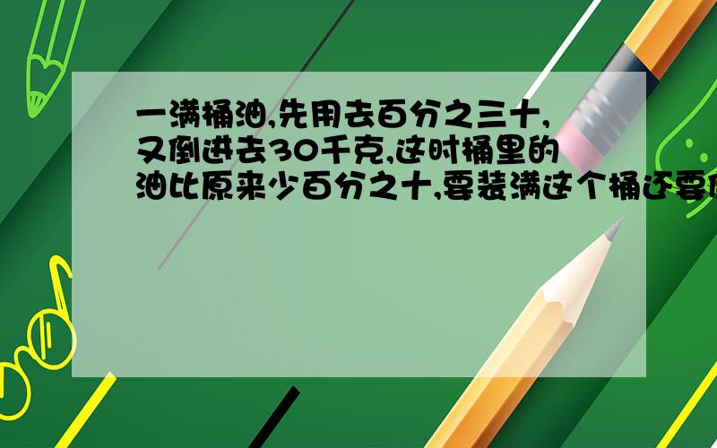 一满桶油,先用去百分之三十,又倒进去30千克,这时桶里的油比原来少百分之十,要装满这个桶还要倒进