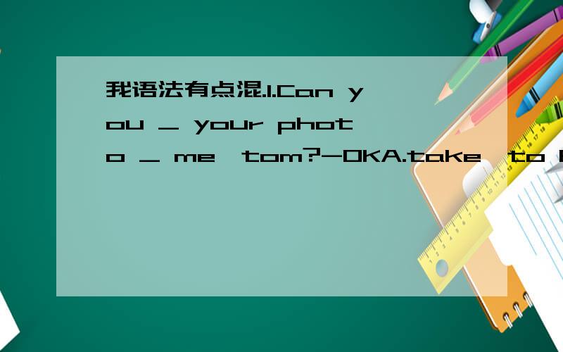 我语法有点混.1.Can you _ your photo _ me,tom?-OKA.take,to B.take,/