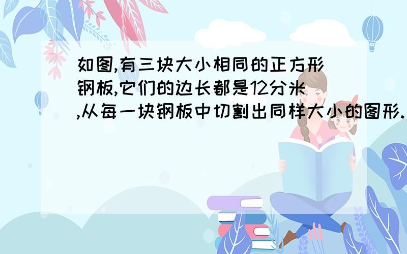 如图,有三块大小相同的正方形钢板,它们的边长都是12分米,从每一块钢板中切割出同样大小的图形.