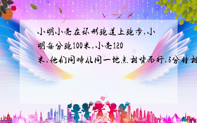 小明小亮在环形跑道上跑步,小明每分跑100米,小亮120米,他们同时从同一地点相背而行,5分钟相遇,同向行