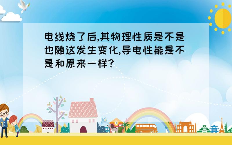 电线烧了后,其物理性质是不是也随这发生变化,导电性能是不是和原来一样?