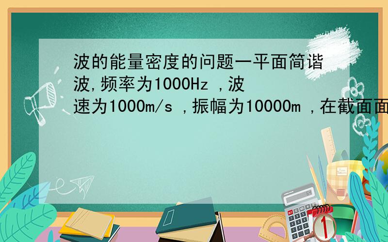 波的能量密度的问题一平面简谐波,频率为1000Hz ,波速为1000m/s ,振幅为10000m ,在截面面积为0.00