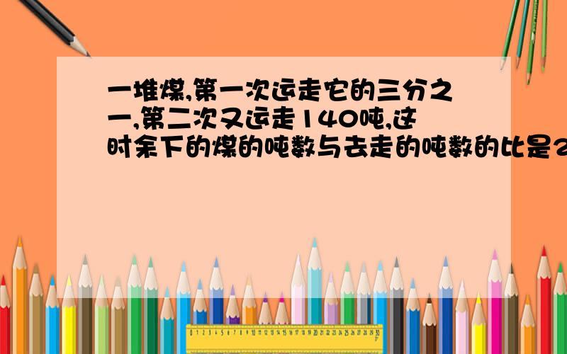 一堆煤,第一次运走它的三分之一,第二次又运走140吨,这时余下的煤的吨数与去走的吨数的比是2：3,这堆煤