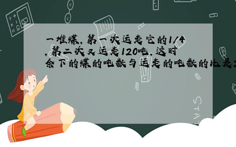 一堆煤,第一次运走它的1／4,第二次又运走120吨,这时余下的煤的吨数与运走的吨数的比是2／3.这堆煤.