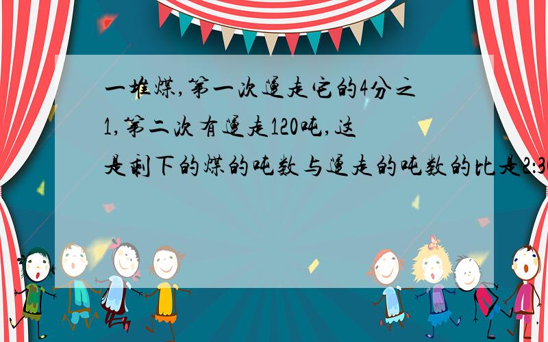 一堆煤,第一次运走它的4分之1,第二次有运走120吨,这是剩下的煤的吨数与运走的吨数的比是2：30这堆煤原