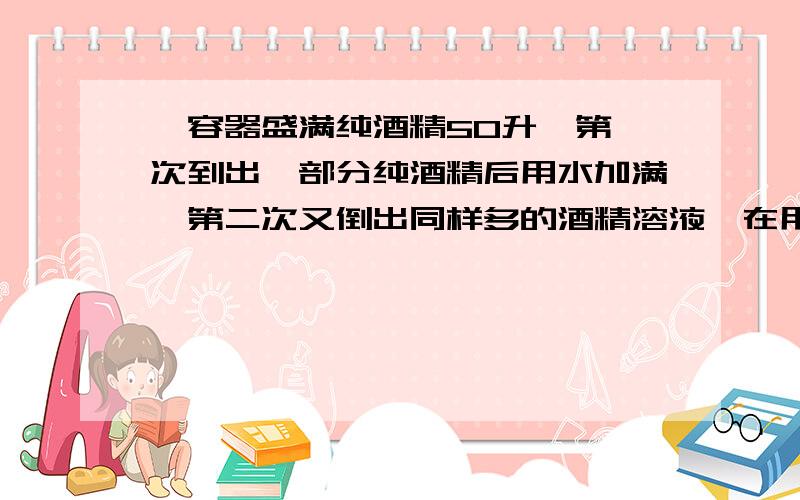 一容器盛满纯酒精50升,第一次到出一部分纯酒精后用水加满,第二次又倒出同样多的酒精溶液,在用水加满,这是容器里的溶液包含