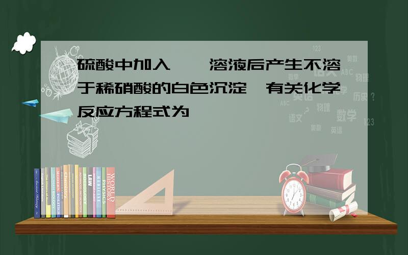 硫酸中加入——溶液后产生不溶于稀硝酸的白色沉淀,有关化学反应方程式为——