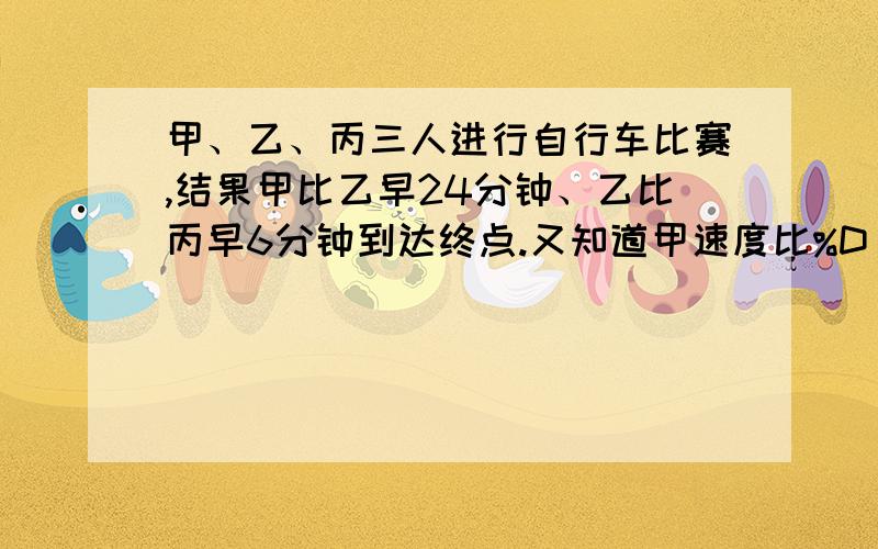 甲、乙、丙三人进行自行车比赛,结果甲比乙早24分钟、乙比丙早6分钟到达终点.又知道甲速度比%D