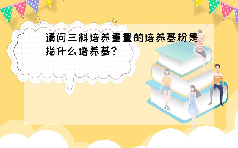 请问三料培养重量的培养基粉是指什么培养基?