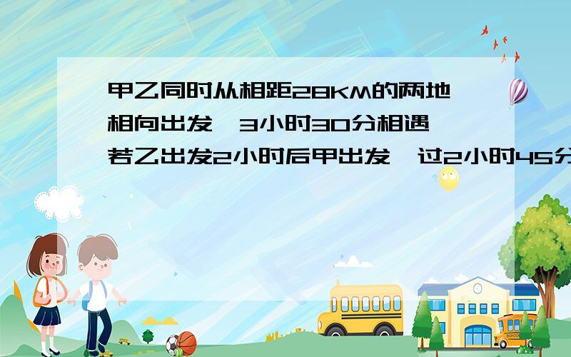 甲乙同时从相距28KM的两地相向出发,3小时30分相遇,若乙出发2小时后甲出发,过2小时45分相遇,