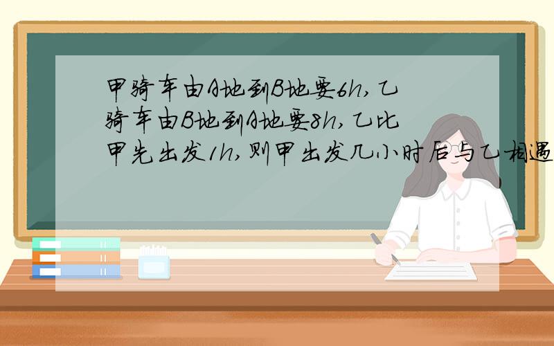 甲骑车由A地到B地要6h,乙骑车由B地到A地要8h,乙比甲先出发1h,则甲出发几小时后与乙相遇?