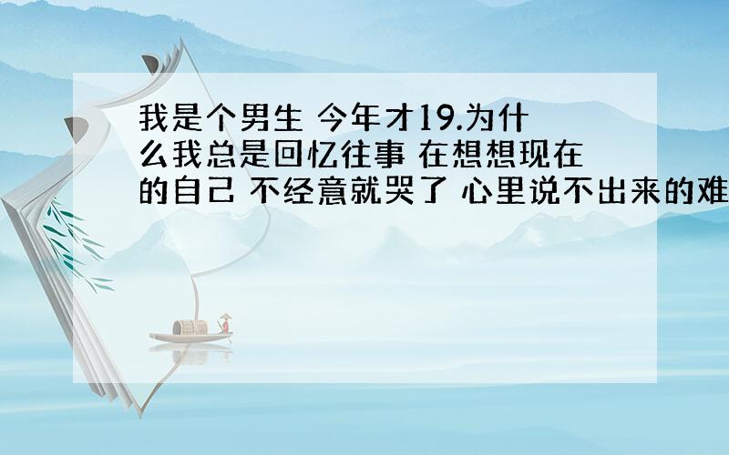 我是个男生 今年才19.为什么我总是回忆往事 在想想现在的自己 不经意就哭了 心里说不出来的难受 跟爱情无关