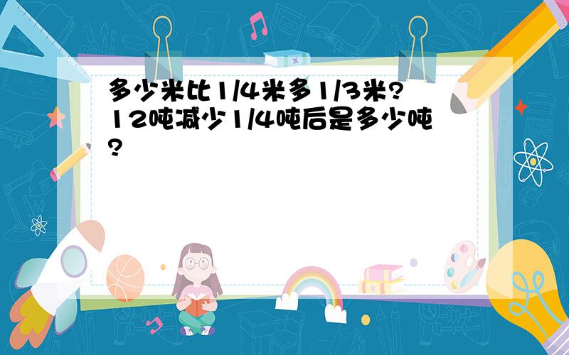 多少米比1/4米多1/3米?12吨减少1/4吨后是多少吨?