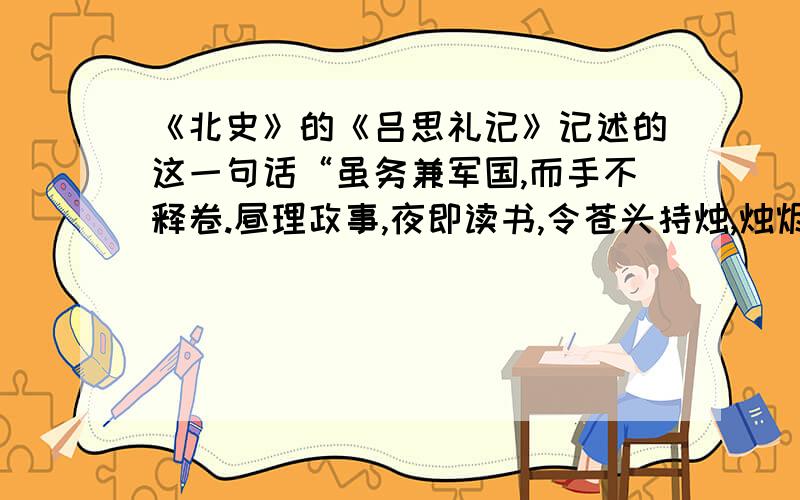 《北史》的《吕思礼记》记述的这一句话“虽务兼军国,而手不释卷.昼理政事,夜即读书,令苍头持烛,烛烬