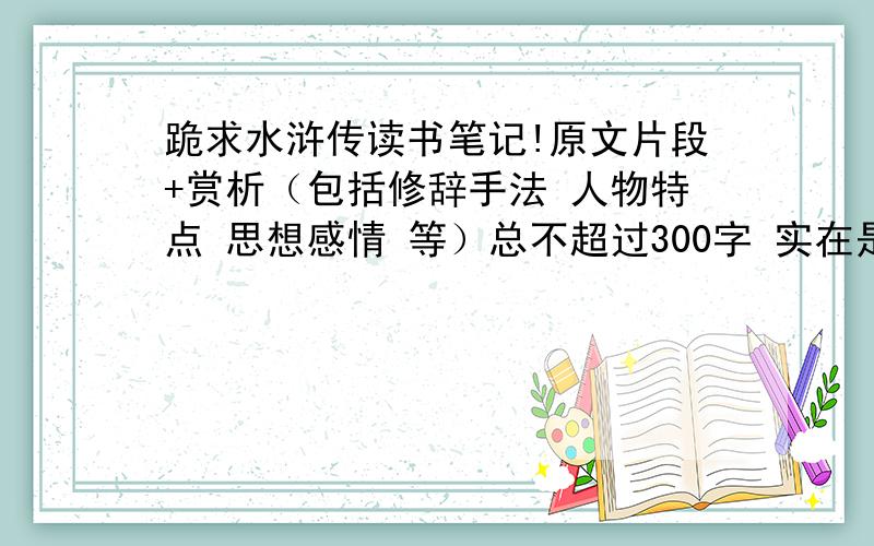 跪求水浒传读书笔记!原文片段+赏析（包括修辞手法 人物特点 思想感情 等）总不超过300字 实在是不想把原著看完才写读书