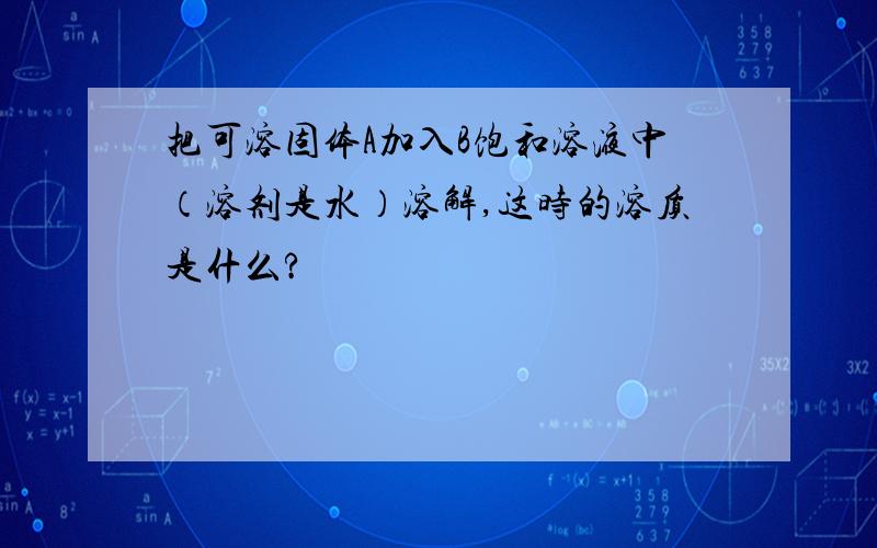 把可溶固体A加入B饱和溶液中（溶剂是水）溶解,这时的溶质是什么?