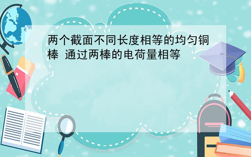 两个截面不同长度相等的均匀铜棒 通过两棒的电荷量相等