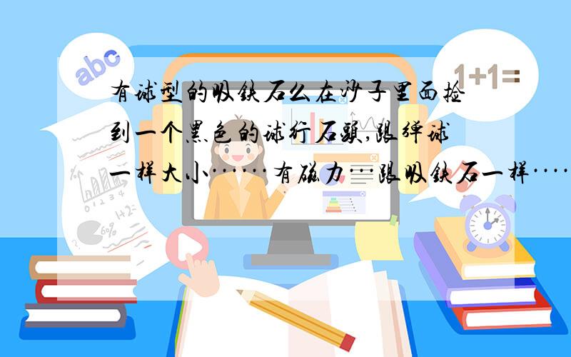 有球型的吸铁石么在沙子里面捡到一个黑色的球行石头,跟弹球一样大小······有磁力···跟吸铁石一样·····这是吸铁石