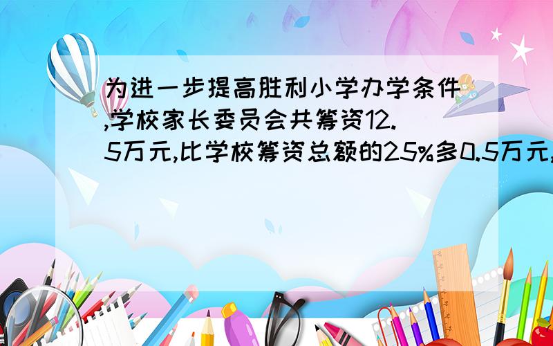 为进一步提高胜利小学办学条件,学校家长委员会共筹资12.5万元,比学校筹资总额的25%多0.5万元,学校全年