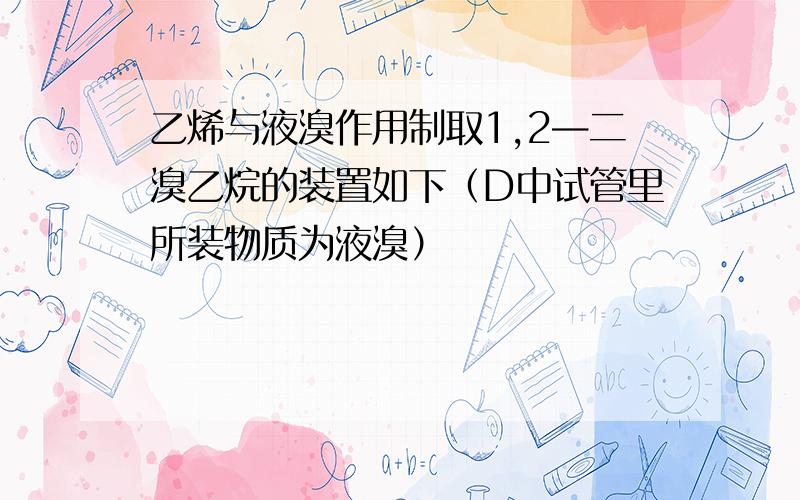 乙烯与液溴作用制取1,2—二溴乙烷的装置如下（D中试管里所装物质为液溴）