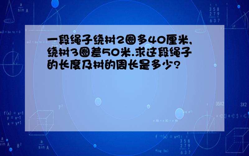 一段绳子绕树2圈多40厘米,绕树3圈差50米.求这段绳子的长度及树的周长是多少?