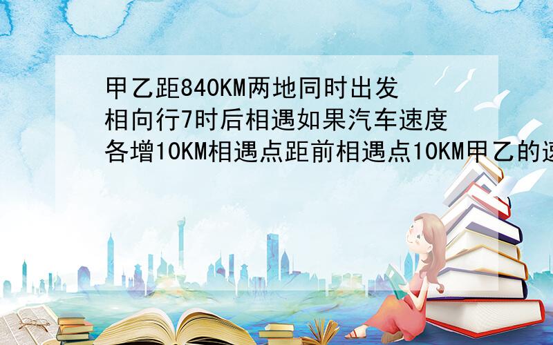 甲乙距840KM两地同时出发相向行7时后相遇如果汽车速度各增10KM相遇点距前相遇点10KM甲乙的速度各是多少