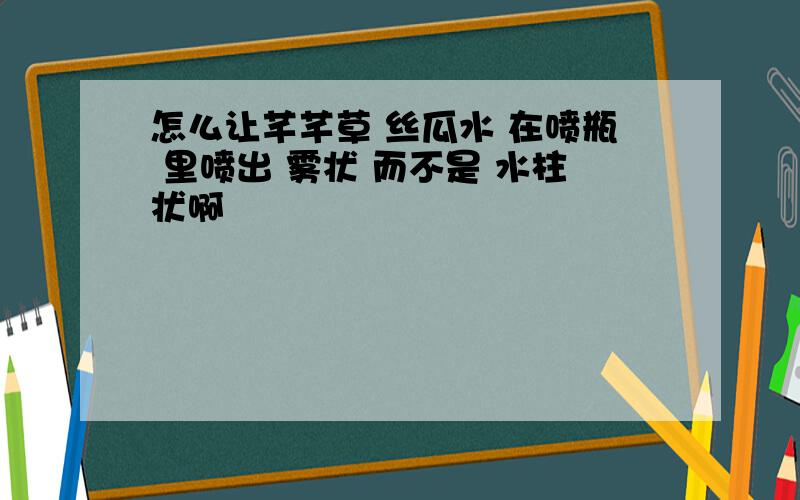 怎么让芊芊草 丝瓜水 在喷瓶 里喷出 雾状 而不是 水柱状啊