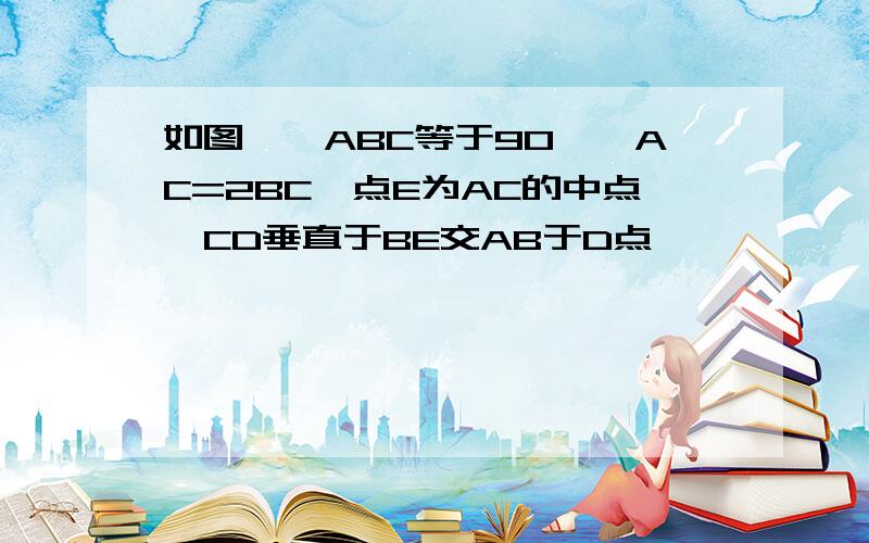 如图,∠ABC等于90°,AC=2BC,点E为AC的中点,CD垂直于BE交AB于D点