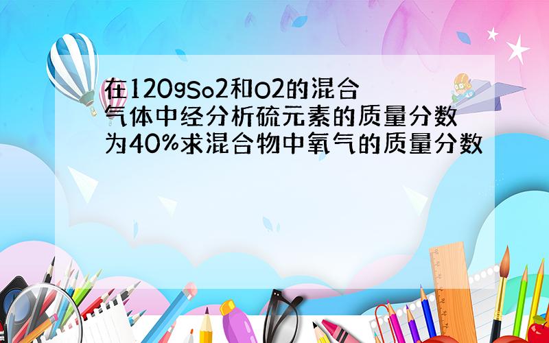 在120gSo2和O2的混合气体中经分析硫元素的质量分数为40%求混合物中氧气的质量分数