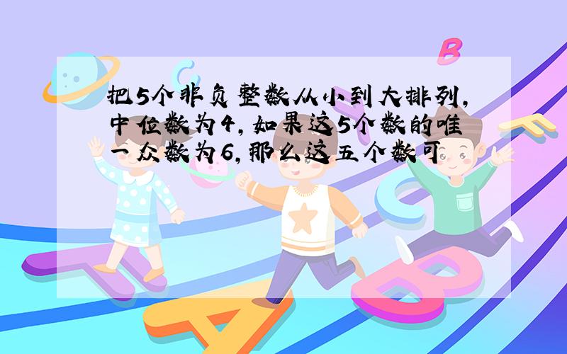 把5个非负整数从小到大排列,中位数为4,如果这5个数的唯一众数为6,那么这五个数可