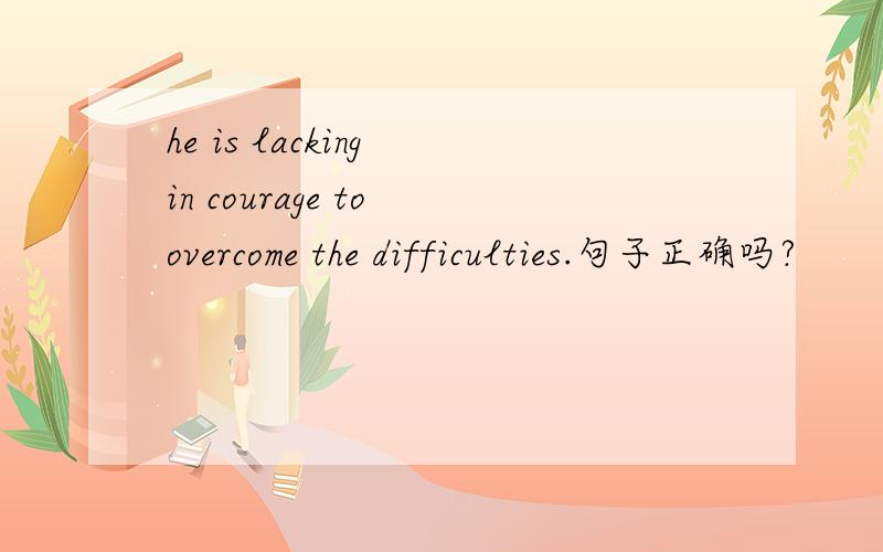 he is lacking in courage to overcome the difficulties.句子正确吗?