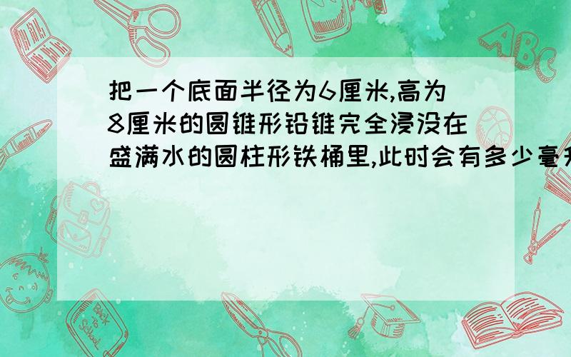 把一个底面半径为6厘米,高为8厘米的圆锥形铅锥完全浸没在盛满水的圆柱形铁桶里,此时会有多少毫升水溢出桶