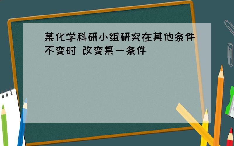 某化学科研小组研究在其他条件不变时 改变某一条件