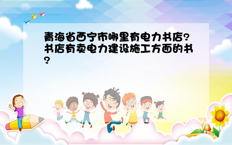 青海省西宁市哪里有电力书店?书店有卖电力建设施工方面的书?