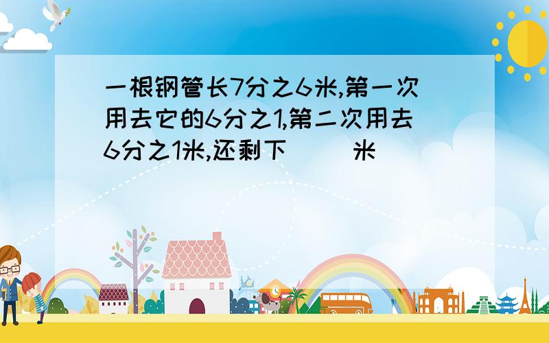 一根钢管长7分之6米,第一次用去它的6分之1,第二次用去6分之1米,还剩下( )米