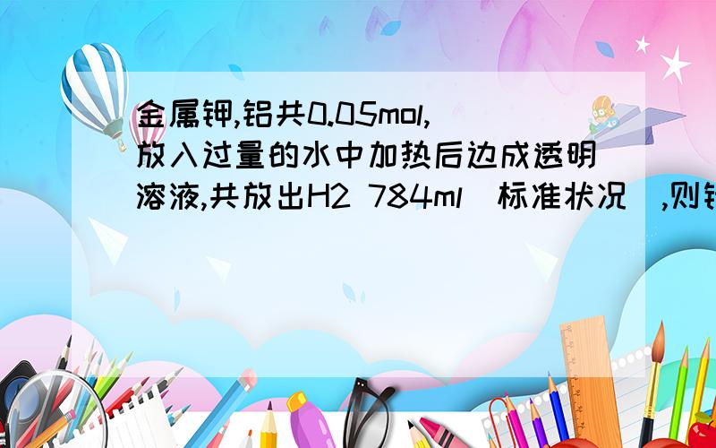 金属钾,铝共0.05mol,放入过量的水中加热后边成透明溶液,共放出H2 784ml(标准状况),则钾,铝物质的量之比是