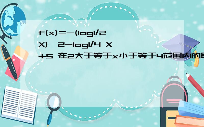 f(x)=-(log1/2 X)^2-log1/4 X +5 在2大于等于x小于等于4范围内的最值