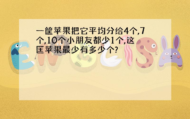 一筐苹果把它平均分给4个,7个,10个小朋友都少1个,这匡苹果最少有多少个?