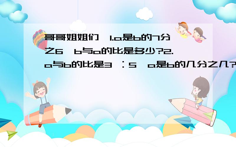 哥哥姐姐们,1.a是b的7分之6,b与a的比是多少?2.a与b的比是3 ：5,a是b的几分之几?