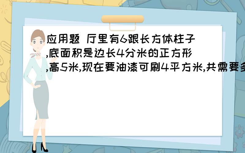 应用题 厅里有6跟长方体柱子,底面积是边长4分米的正方形,高5米,现在要油漆可刷4平方米,共需要多少千克