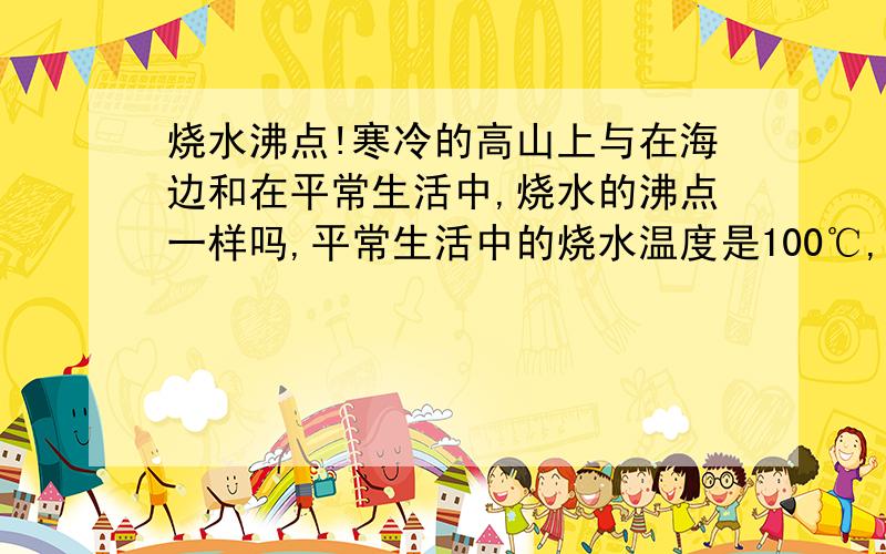 烧水沸点!寒冷的高山上与在海边和在平常生活中,烧水的沸点一样吗,平常生活中的烧水温度是100℃,不是的话,温度各是多少?