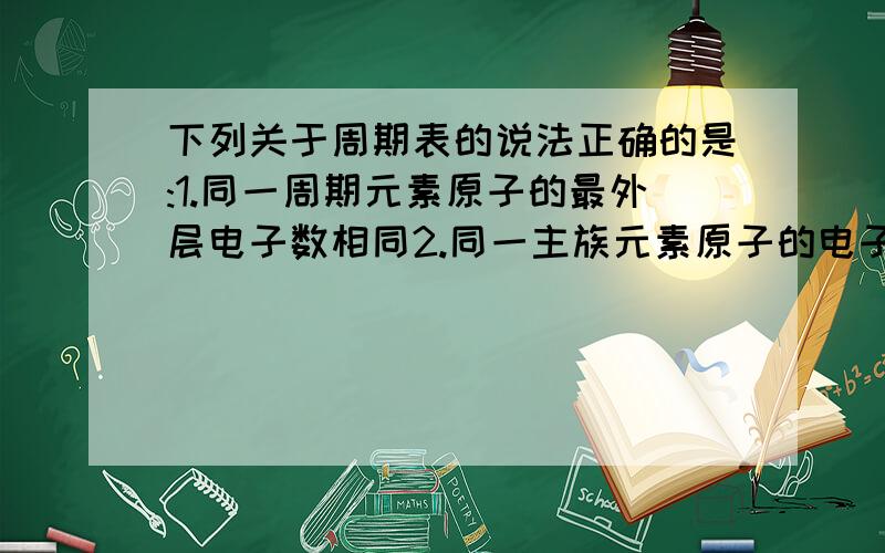 下列关于周期表的说法正确的是:1.同一周期元素原子的最外层电子数相同2.同一主族元素原子的电子层数相同