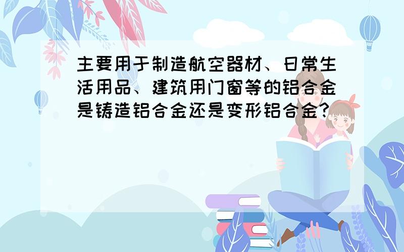 主要用于制造航空器材、日常生活用品、建筑用门窗等的铝合金是铸造铝合金还是变形铝合金?