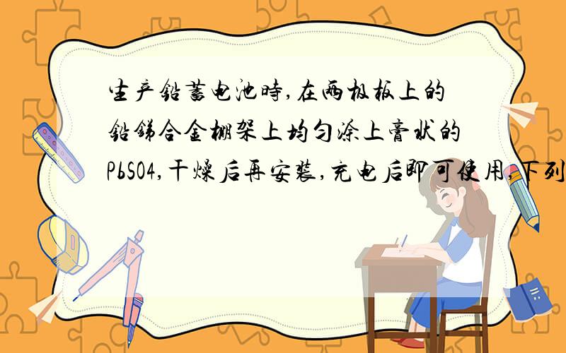 生产铅蓄电池时,在两极板上的铅锑合金棚架上均匀涂上膏状的PbSO4,干燥后再安装,充电后即可使用,下列对铅蓄电池的说法错