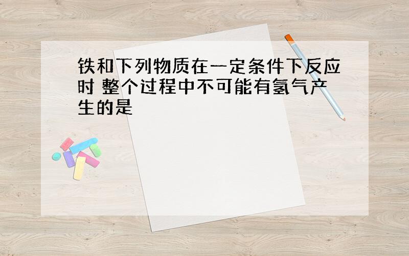 铁和下列物质在一定条件下反应时 整个过程中不可能有氢气产生的是