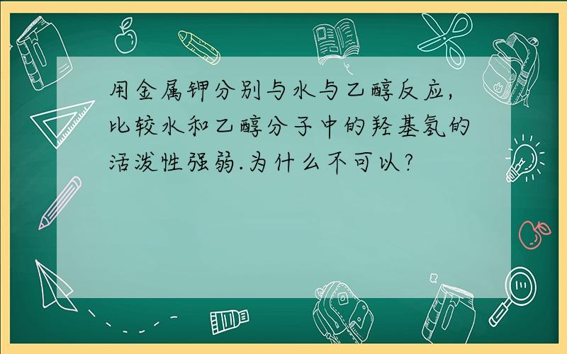 用金属钾分别与水与乙醇反应,比较水和乙醇分子中的羟基氢的活泼性强弱.为什么不可以?